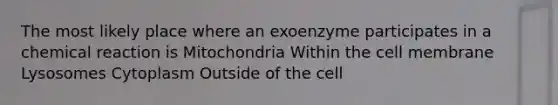 The most likely place where an exoenzyme participates in a chemical reaction is Mitochondria Within the cell membrane Lysosomes Cytoplasm Outside of the cell