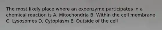 The most likely place where an exoenzyme participates in a chemical reaction is A. Mitochondria B. Within the cell membrane C. Lysosomes D. Cytoplasm E. Outside of the cell