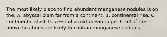 The most likely place to find abundant manganese nodules is on the: A. abyssal plain far from a continent. B. continental rise. C. continental shelf. D. crest of a mid-ocean ridge. E. all of the above locations are likely to contain manganese nodules