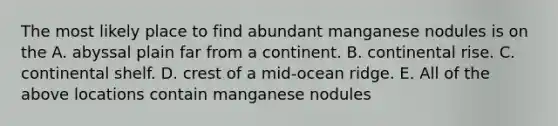 The most likely place to find abundant manganese nodules is on the A. abyssal plain far from a continent. B. continental rise. C. continental shelf. D. crest of a mid-ocean ridge. E. All of the above locations contain manganese nodules