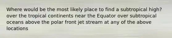 Where would be the most likely place to find a subtropical high? over the tropical continents near the Equator over subtropical oceans above the polar front jet stream at any of the above locations