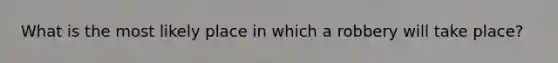 What is the most likely place in which a robbery will take place?