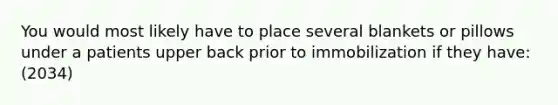 You would most likely have to place several blankets or pillows under a patients upper back prior to immobilization if they have: (2034)