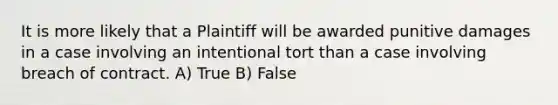 It is more likely that a Plaintiff will be awarded punitive damages in a case involving an intentional tort than a case involving breach of contract. A) True B) False