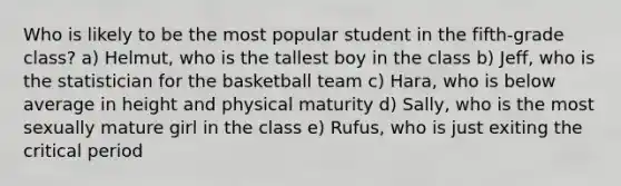 Who is likely to be the most popular student in the fifth-grade class? a) Helmut, who is the tallest boy in the class b) Jeff, who is the statistician for the basketball team c) Hara, who is below average in height and physical maturity d) Sally, who is the most sexually mature girl in the class e) Rufus, who is just exiting the critical period