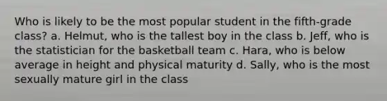 Who is likely to be the most popular student in the fifth-grade class? a. Helmut, who is the tallest boy in the class b. Jeff, who is the statistician for the basketball team c. Hara, who is below average in height and physical maturity d. Sally, who is the most sexually mature girl in the class