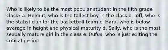 Who is likely to be the most popular student in the fifth-grade class? a. Helmut, who is the tallest boy in the class b. Jeff, who is the statistician for the basketball team c. Hara, who is below average in height and physical maturity d. Sally, who is the most sexually mature girl in the class e. Rufus, who is just exiting the critical period