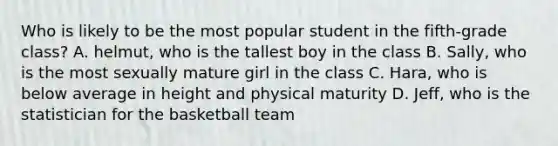 Who is likely to be the most popular student in the fifth-grade class? A. helmut, who is the tallest boy in the class B. Sally, who is the most sexually mature girl in the class C. Hara, who is below average in height and physical maturity D. Jeff, who is the statistician for the basketball team