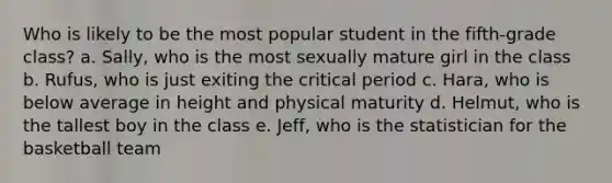 Who is likely to be the most popular student in the fifth-grade class? a. Sally, who is the most sexually mature girl in the class b. Rufus, who is just exiting the critical period c. Hara, who is below average in height and physical maturity d. Helmut, who is the tallest boy in the class e. Jeff, who is the statistician for the basketball team