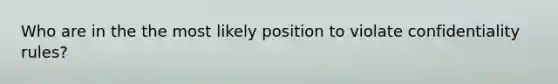 Who are in the the most likely position to violate confidentiality rules?