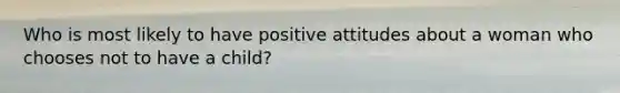 Who is most likely to have positive attitudes about a woman who chooses not to have a child?