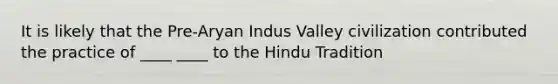 It is likely that the Pre-Aryan Indus Valley civilization contributed the practice of ____ ____ to the Hindu Tradition