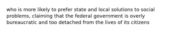 who is more likely to prefer state and local solutions to social problems, claiming that the federal government is overly bureaucratic and too detached from the lives of its citizens