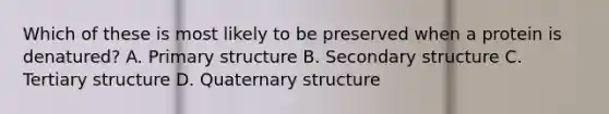 Which of these is most likely to be preserved when a protein is denatured? A. Primary structure B. Secondary structure C. Tertiary structure D. Quaternary structure