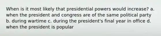 When is it most likely that presidential powers would increase? a. when the president and congress are of the same political party b. during wartime c. during the president's final year in office d. when the president is popular