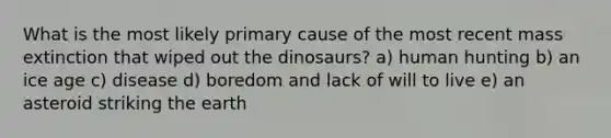 What is the most likely primary cause of the most recent mass extinction that wiped out the dinosaurs? a) human hunting b) an ice age c) disease d) boredom and lack of will to live e) an asteroid striking the earth