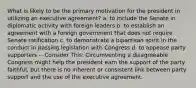 What is likely to be the primary motivation for the president in utilizing an executive agreement? a. to include the Senate in diplomatic activity with foreign leaders b. to establish an agreement with a foreign government that does not require Senate ratification c. to demonstrate a bipartisan spirit in the conduct in passing legislation with Congress d. to appease party supporters -- Consider This: Circumventing a disagreeable Congress might help the president earn the support of the party faithful, but there is no inherent or consistent link between party support and the use of the executive agreement.