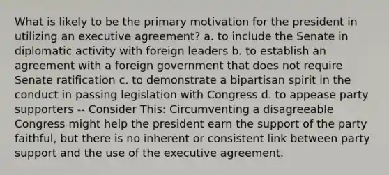 What is likely to be the primary motivation for the president in utilizing an executive agreement? a. to include the Senate in diplomatic activity with foreign leaders b. to establish an agreement with a foreign government that does not require Senate ratification c. to demonstrate a bipartisan spirit in the conduct in passing legislation with Congress d. to appease party supporters -- Consider This: Circumventing a disagreeable Congress might help the president earn the support of the party faithful, but there is no inherent or consistent link between party support and the use of the executive agreement.