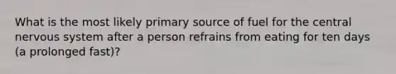 What is the most likely primary source of fuel for the central nervous system after a person refrains from eating for ten days (a prolonged fast)?