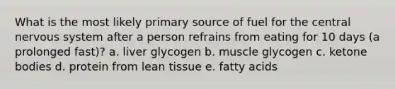 What is the most likely primary source of fuel for the central nervous system after a person refrains from eating for 10 days (a prolonged fast)? a. liver glycogen b. muscle glycogen c. ketone bodies d. protein from lean tissue e. fatty acids