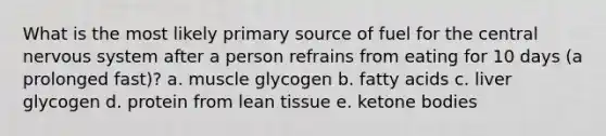 What is the most likely primary source of fuel for the central nervous system after a person refrains from eating for 10 days (a prolonged fast)? a. muscle glycogen b. fatty acids c. liver glycogen d. protein from lean tissue e. ketone bodies