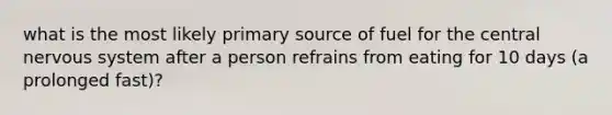 what is the most likely primary source of fuel for the central nervous system after a person refrains from eating for 10 days (a prolonged fast)?