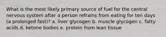 What is the most likely primary source of fuel for the central nervous system after a person refrains from eating for ten days (a prolonged fast)? a. liver glycogen b. muscle glycogen c. fatty acids d. ketone bodies e. protein from lean tissue