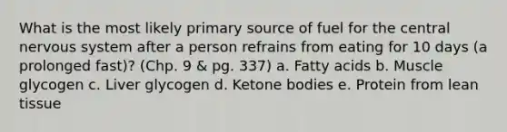 What is the most likely primary source of fuel for the central <a href='https://www.questionai.com/knowledge/kThdVqrsqy-nervous-system' class='anchor-knowledge'>nervous system</a> after a person refrains from eating for 10 days (a prolonged fast)? (Chp. 9 & pg. 337) a. Fatty acids b. Muscle glycogen c. Liver glycogen d. <a href='https://www.questionai.com/knowledge/kR9thwvAYz-ketone-bodies' class='anchor-knowledge'>ketone bodies</a> e. Protein from lean tissue