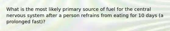 What is the most likely primary source of fuel for the central nervous system after a person refrains from eating for 10 days (a prolonged fast)?