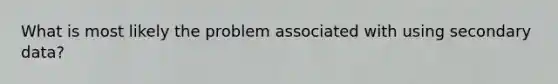 What is most likely the problem associated with using secondary data?