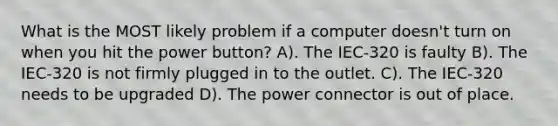 What is the MOST likely problem if a computer doesn't turn on when you hit the power button? A). The IEC-320 is faulty B). The IEC-320 is not firmly plugged in to the outlet. C). The IEC-320 needs to be upgraded D). The power connector is out of place.