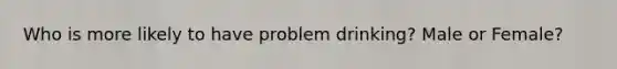 Who is more likely to have problem drinking? Male or Female?