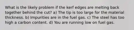 What is the likely problem if the kerf edges are melting back together behind the cut? a) The tip is too large for the material thickness. b) Impurities are in the fuel gas. c) The steel has too high a carbon content. d) You are running low on fuel gas.