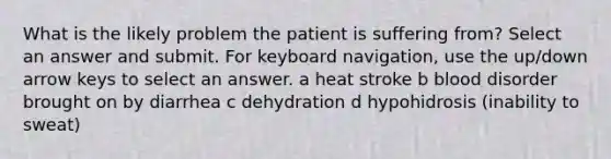 What is the likely problem the patient is suffering from? Select an answer and submit. For keyboard navigation, use the up/down arrow keys to select an answer. a heat stroke b blood disorder brought on by diarrhea c dehydration d hypohidrosis (inability to sweat)