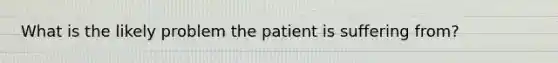 What is the likely problem the patient is suffering from?