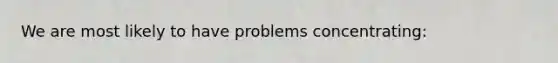 We are most likely to have problems concentrating: