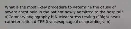 What is the most likely procedure to determine the cause of severe chest pain in the patient newly admitted to the hospital? a)Coronary angiography b)Nuclear stress testing c)Right heart catheterization d)TEE (transesophageal echocardiogram)