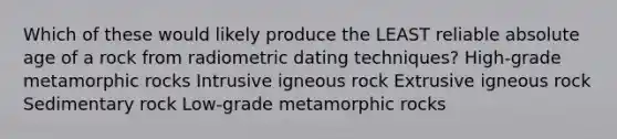 Which of these would likely produce the LEAST reliable absolute age of a rock from radiometric dating techniques? High-grade metamorphic rocks Intrusive igneous rock Extrusive igneous rock Sedimentary rock Low-grade metamorphic rocks