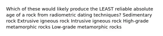 Which of these would likely produce the LEAST reliable absolute age of a rock from radiometric dating techniques? Sedimentary rock Extrusive igneous rock Intrusive igneous rock High-grade metamorphic rocks Low-grade metamorphic rocks