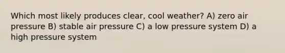 Which most likely produces clear, cool weather? A) zero air pressure B) stable air pressure C) a low pressure system D) a high pressure system