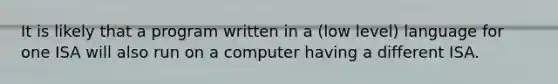 It is likely that a program written in a (low level) language for one ISA will also run on a computer having a different ISA.