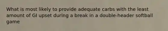 What is most likely to provide adequate carbs with the least amount of GI upset during a break in a double-header softball game