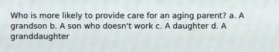 Who is more likely to provide care for an aging parent? a. A grandson b. A son who doesn't work c. A daughter d. A granddaughter