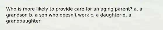 Who is more likely to provide care for an aging parent? a. a grandson b. a son who doesn't work c. a daughter d. a granddaughter