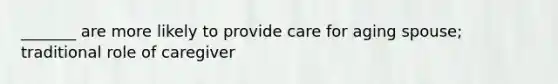 _______ are more likely to provide care for aging spouse; traditional role of caregiver