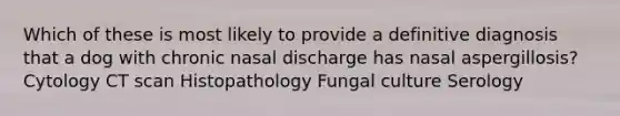 Which of these is most likely to provide a definitive diagnosis that a dog with chronic nasal discharge has nasal aspergillosis? Cytology CT scan Histopathology Fungal culture Serology