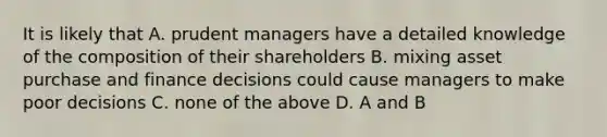 It is likely that A. prudent managers have a detailed knowledge of the composition of their shareholders B. mixing asset purchase and finance decisions could cause managers to make poor decisions C. none of the above D. A and B