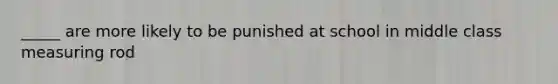 _____ are more likely to be punished at school in middle class measuring rod