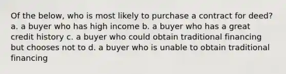 Of the below, who is most likely to purchase a contract for deed? a. a buyer who has high income b. a buyer who has a great credit history c. a buyer who could obtain traditional financing but chooses not to d. a buyer who is unable to obtain traditional financing