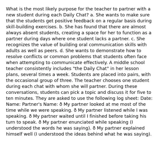 What is the most likely purpose for the teacher to partner with a new student during each Daily Chat? a. She wants to make sure that the students get positive feedback on a regular basis during skill-building exercises. b. She has found that there are almost always absent students, creating a space for her to function as a partner during days where one student lacks a partner. c. She recognizes the value of building oral communication skills with adults as well as peers. d. She wants to demonstrate how to resolve conflicts or common problems that students often face when attempting to communicate effectively. A middle school teacher consistently includes "the Daily Chat" in her lesson plans, several times a week. Students are placed into pairs, with the occasional group of three. The teacher chooses one student during each chat with whom she will partner. During these conversations, students can pick a topic and discuss it for five to ten minutes. They are asked to use the following log sheet: Date: Name: Partner's Name: ð My partner looked at me most of the time while we were speaking. ð My partner listened while I was speaking. ð My partner waited until I finished before taking his turn to speak. ð My partner enunciated while speaking (I understood the words he was saying). ð My partner explained himself well (I understood the ideas behind what he was saying).